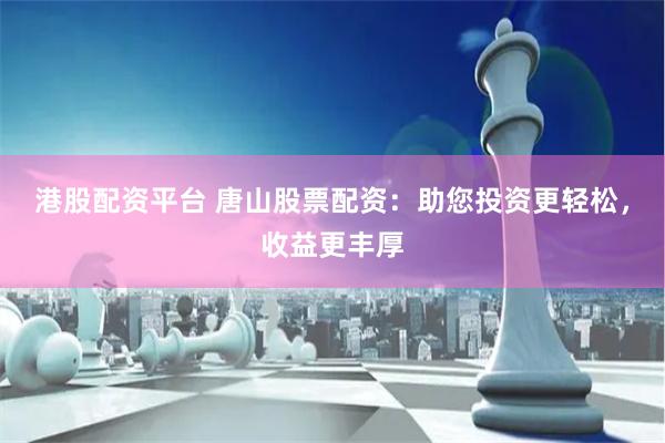 港股配资平台 唐山股票配资：助您投资更轻松，收益更丰厚