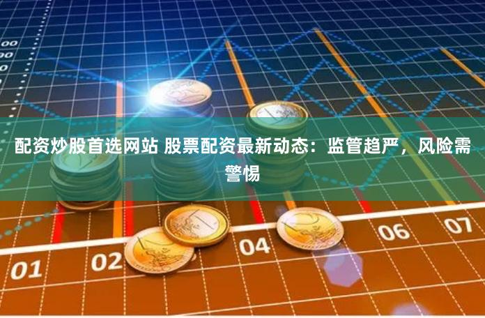 配资炒股首选网站 股票配资最新动态：监管趋严，风险需警惕