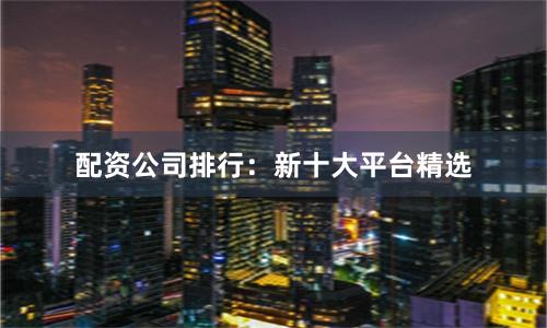 配资公司排行：新十大平台精选
